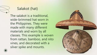 Salakot (hat)
★ The salakot is a traditional,
wide-brimmed hat worn in
the Philippines. They were
made with many different
materials and worn by all
classes. This example is woven
from rattan, bamboo, and nito
vines, and decorated with a
silver spike and mounts.
 