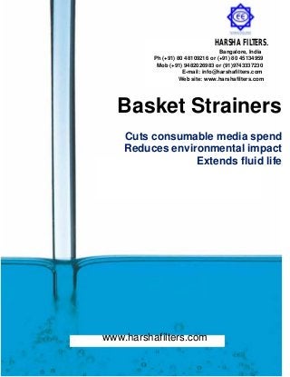 Basket Strainers
Cuts consumable media spend
Reduces environmental impact
Extends fluid life
www.harshafilters.com
HARSHA FILTERS.
Bangalore, India
Ph (+91) 80 48109216 or (+91) 80 45134959
Mob (+91) 9482026983 or (91)9743337230
E-mail: info@harshafilters.com
Web site: www.harshafilters.com
 
