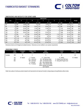 Tel: 1-888-300-9155 Fax: 1-888-300-9160 www.COLTONIND.com info@coltonind.com
BULLETIN STR700-1
FABRICATED BASKET STRAINERS
DIMENSIONS AND WEIGHTS FOR SERIES 600B
DIMENSIONS
Size A B C D E Weight
mm in mm in mm in mm in mm in mm in kg lbs
50 2 467 18-3/8 305 12 245 9-7/8 15 1/2 806 31-3/4 111 245
80 3 606 23-7/8 400 15-3/4 273 10-3/4 20 3/4 946 37-1/4 164 360
100 4 606 23-7/8 441 17-3/8 296 11-5/8 25 1 1133 44-5/8 182 400
125 5 714 28-1/8 486 19-1/8 325 13 25 1 1146 45-1/8 341 750
150 6 759 29-7/8 543 21-3/8 375 14-7/8 25 1 1299 51-1/8 375 825
200 8 940 37 594 23-3/8 390 15-3/8 40 1-1/2 1375 54-1/8 545 1200
250 10 1080 42-1/2 692 27-1/4 500 20 40 1-1/2 1708 68-1/4 727 1600
300 12 1118 44 772 30-3/8 578 22-7/8 40 1-1/2 1934 76-1/8 818 1800
350 14 1168 46 892 35-1/8 631 24-7/8 50 2 2156 84-7/8 1364 3000
400 16 1372 54 1073 42-1/4 705 27-3/4 50 2 2483 97-3/4 1455 3200
Dimensions shown are for flanged and buttweld strainers. Dimensions can be modified to suit customer requirements
ORDERING CODES
ANSI
CLASS
STRAINER
TYPE
CONNECTION
TYPE
BODY
MATERIAL
COVER
TYPE
CONSTRUCTION
TYPE
Example: 150 B F S B W
150 B - Basket F – Flanged S – Carbon Steel B – Bolted W - Welded
300 RTJ – Ring Joint SS – 304 Stainless Steel D – Bolted Cover With Davit
600 BW – Butt-weld SS6 – 316 Stainless Steel H – Swing Bolt Hinged Cover
G – Grooved SSL – 304L Stainless Steel
TC – Tri-Clamp SS6L – 316L Stainless Steel
(Other materials are available
upon request)
Colton has a policy of continuous product research and improvement and reserves the right to change design and specifications without notice
 