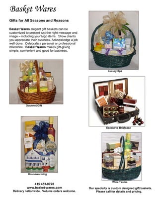 Basket Wares
Gifts for All Seasons and Reasons

Basket Wares elegant gift baskets can be
customized to present just the right message and
image – including your logo items. Show clients
you appreciate their business. Acknowledge a job
well done. Celebrate a personal or professional
milestone. Basket Wares makes gift-giving
simple, convenient and good for business.




                                                                Luxury Spa




           Gourmet Gift




                                                               Executive Briefcase




             Housewarming


                                                                    Wine Tastes
                415 453-8728
            www.basket-wares.com                   Our specialty is custom designed gift baskets.
  Delivery nationwide. Volume orders welcome.           Please call for details and pricing.
 