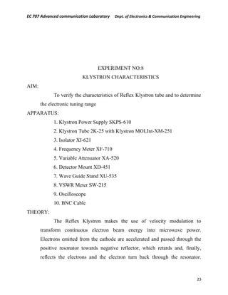 EC 707 Advanced communication Laboratory Dept. of Electronics & Communication Engineering
EXPERIMENT NO:8
KLYSTRON CHARACTERISTICS
AIM:
To verify the characteristics of Reflex Klystron tube and to determine
the electronic tuning range
APPARATUS:
1. Klystron Power Supply SKPS-610
2. Klystron Tube 2K-25 with Klystron MOLInt-XM-251
3. Isolator XI-621
4. Frequency Meter XF-710
5. Variable Attenuator XA-520
6. Detector Mount XD-451
7. Wave Guide Stand XU-535
8. VSWR Meter SW-215
9. Oscilloscope
10. BNC Cable
THEORY:
The Reflex Klystron makes the use of velocity modulation to
transform continuous electron beam energy into microwave power.
Electrons emitted from the cathode are accelerated and passed through the
positive resonator towards negative reflector, which retards and, finally,
reflects the electrons and the electron turn back through the resonator.
23
 