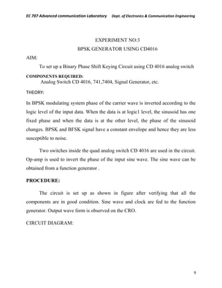 EC 707 Advanced communication Laboratory Dept. of Electronics & Communication Engineering
EXPERIMENT NO:3
BPSK GENERATOR USING CD4016
AIM:
To set up a Binary Phase Shift Keying Circuit using CD 4016 analog switch
COMPONENTS REQUIRED:
Analog Switch CD 4016, 741,7404, Signal Generator, etc.
THEORY:
In BPSK modulating system phase of the carrier wave is inverted according to the
logic level of the input data. When the data is at logic1 level, the sinusoid has one
fixed phase and when the data is at the other level, the phase of the sinusoid
changes. BPSK and BFSK signal have a constant envelope and hence they are less
susceptible to noise.
Two switches inside the quad analog switch CD 4016 are used in the circuit.
Op-amp is used to invert the phase of the input sine wave. The sine wave can be
obtained from a function generator .
PROCEDURE:
The circuit is set up as shown in figure after verifying that all the
components are in good condition. Sine wave and clock are fed to the function
generator. Output wave form is observed on the CRO.
CIRCUIT DIAGRAM:
9
 