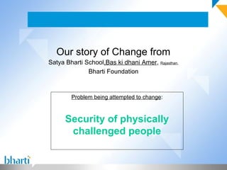 Our story of Change from
Satya Bharti School,Bas ki dhani Amer, Rajasthan,
              Bharti Foundation



        Problem being attempted to change:



      Security of physically
       challenged people
 