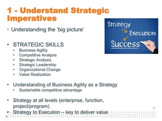 10
1 - Understand Strategic
Imperatives
• Understanding the ‘big picture’
• STRATEGIC SKILLS
• Business Agility
• Competitive Analysis
• Strategic Analysis
• Strategic Leadership
• Organizational Change
• Value Realization
• Understanding of Business Agility as a Strategy
• Sustainable competitive advantage
• Strategy at all levels (enterprise, function,
project/program)
• Strategy to Execution – key to deliver value
 