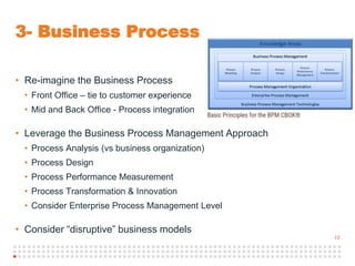 12
3- Business Process
• Re-imagine the Business Process
• Front Office – tie to customer experience
• Mid and Back Office - Process integration
• Leverage the Business Process Management Approach
• Process Analysis (vs business organization)
• Process Design
• Process Performance Measurement
• Process Transformation & Innovation
• Consider Enterprise Process Management Level
• Consider “disruptive” business models
 