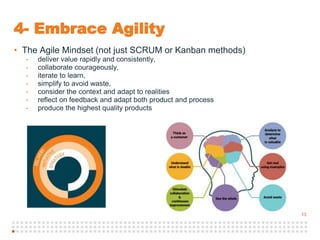13
4- Embrace Agility
• The Agile Mindset (not just SCRUM or Kanban methods)
- deliver value rapidly and consistently,
- collaborate courageously,
- iterate to learn,
- simplify to avoid waste,
- consider the context and adapt to realities
- reflect on feedback and adapt both product and process
- produce the highest quality products
 