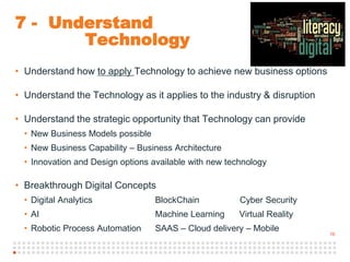 16
7 - Understand
Technology
• Understand how to apply Technology to achieve new business options
• Understand the Technology as it applies to the industry & disruption
• Understand the strategic opportunity that Technology can provide
• New Business Models possible
• New Business Capability – Business Architecture
• Innovation and Design options available with new technology
• Breakthrough Digital Concepts
• Digital Analytics BlockChain Cyber Security
• AI Machine Learning Virtual Reality
• Robotic Process Automation SAAS – Cloud delivery – Mobile
 