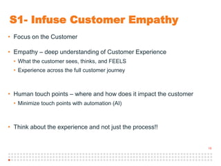 18
S1- Infuse Customer Empathy
• Focus on the Customer
• Empathy – deep understanding of Customer Experience
• What the customer sees, thinks, and FEELS
• Experience across the full customer journey
• Human touch points – where and how does it impact the customer
• Minimize touch points with automation (AI)
• Think about the experience and not just the process!!
 