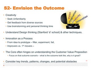 19
S2- Envision the Outcome
• Creativity
• Seek Unfamiliarity
• Get feedback from diverse sources
• Use brainstorming and personal thinking time
• Understand Design thinking (Stanford ‘d’ school) & other techniques.
• Innovation as a Process
• From idea to prototype – filter, experiment, fail,
• Improvers vs. 1st movers –
• The Core often hinges on understanding the Customer Value Proposition
• Focus on that outcome scenario – what is the outcome look like, why is it great?
• Consider key trends, patterns, changes, and potential obstacles
 