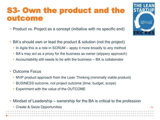 20
S3- Own the product and the
outcome
• Product vs. Project as a concept (initiative with no specific end)
• BA’s should own or lead the product & solution (not the project)
• In Agile this is a role in SCRUM – apply it more broadly to any method
• BA’s may act as a proxy for the business as owner (slippery approach)
• Accountability still needs to be with the business – BA is collaborator
• Outcome Focus
• MVP product approach from the Lean Thinking (minimally viable product)
• BUSINESS outcome, not project outcome (time, budget, scope)
• Experiment with the value of the OUTCOME
• Mindset of Leadership – ownership for the BA is critical to the profession
• Create & Seize Opportunities
 