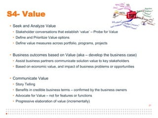 21
S4- Value
• Seek and Analyze Value
• Stakeholder conversations that establish ‘value’ – Probe for Value
• Define and Prioritize Value options
• Define value measures across portfolio, programs, projects
• Business outcomes based on Value (aka – develop the business case)
• Assist business partners communicate solution value to key stakeholders
• Based on economic value, and impact of business problems or opportunities
• Communicate Value
• Story Telling
• Benefits in credible business terms – confirmed by the business owners
• Advocate for Value – not for features or functions
• Progressive elaboration of value (incrementally)
 