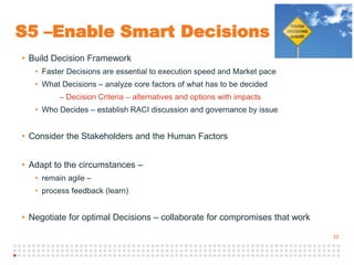 22
S5 –Enable Smart Decisions
• Build Decision Framework
• Faster Decisions are essential to execution speed and Market pace
• What Decisions – analyze core factors of what has to be decided
– Decision Criteria – alternatives and options with impacts
• Who Decides – establish RACI discussion and governance by issue
• Consider the Stakeholders and the Human Factors
• Adapt to the circumstances –
• remain agile –
• process feedback (learn)
• Negotiate for optimal Decisions – collaborate for compromises that work
 