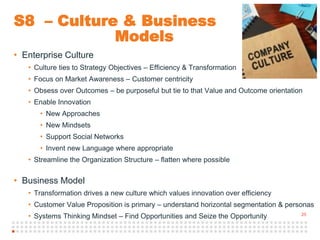 25
S8 – Culture & Business
Models
• Enterprise Culture
• Culture ties to Strategy Objectives – Efficiency & Transformation
• Focus on Market Awareness – Customer centricity
• Obsess over Outcomes – be purposeful but tie to that Value and Outcome orientation
• Enable Innovation
• New Approaches
• New Mindsets
• Support Social Networks
• Invent new Language where appropriate
• Streamline the Organization Structure – flatten where possible
• Business Model
• Transformation drives a new culture which values innovation over efficiency
• Customer Value Proposition is primary – understand horizontal segmentation & personas
• Systems Thinking Mindset – Find Opportunities and Seize the Opportunity
 