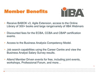 5
Member Benefits
• Receive BABOK v3, Agile Extension, access to the Online
Library of 300+ books and large range/variety of IIBA Webinars
• Discounted fees for the ECBA, CCBA and CBAP certification
exams.
• Access to the Business Analysis Competency Model.
• Job search capabilities using the Career Centre and view the
Business Analyst Salary Survey results.
• Attend Member Driven events for free, including joint events,
workshops, Professional Forum, and more…
 