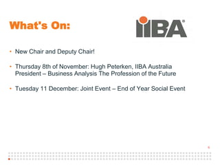 6
What's On:
• New Chair and Deputy Chair!
• Thursday 8th of November: Hugh Peterken, IIBA Australia
President – Business Analysis The Profession of the Future
• Tuesday 11 December: Joint Event – End of Year Social Event
 