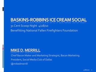 BasKins-Robbins Ice Cream Social 31 Cent Scoop Night  4/28/10 Benefitting National Fallen Firefighters Foundation 4/28/2010 1 Mike D. Merrill Chief Bacon Maker and Marketing Strategist, Bacon Marketing President, Social Media Club of Dallas  @mikedmerrill 