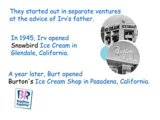 They started out in separate ventures
at the advice of Irv’s father.


In 1945, Irv opened
Snowbird Ice Cream in
Glendale, California.


A year later, Burt opened
Burton's Ice Cream Shop in Pasadena, California.
 
