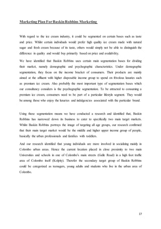 17
Marketing Plan ForBaskinRobbins Marketing
With regard to the ice cream industry, it could be segmented on certain bases such as taste
and price. Whilst certain individuals would prefer high quality ice cream made with natural
sugar and fresh cream because of its taste, others would simply not be able to distinguish the
difference in quality and would buy primarily based on price and availability.
We have identified that Baskin Robbins uses certain main segmentation bases for dividing
their market, namely demographic and psychographic characteristics. Under demographic
segmentation, they focus on the income bracket of consumers. Their products are mainly
aimed at the affluent with higher disposable income group to spend on frivolous luxuries such
as premium ice cream. Also probably the most important type of segmentation bases which
our consultancy considers is the psychographic segmentation. To be attracted to consuming a
premium ice cream, consumers need to be part of a particular lifestyle segment. They would
be among those who enjoy the luxuries and indulgencies associated with the particular brand.
Using these segmentation means we have conducted a research and identified that, Baskin
Robbins has narrowed down its business to cater to specifically two main target markets.
Whilst Baskin Robbins portrays the image of targeting all age groups, our research confirmed
that their main target market would be the middle and higher upper income group of people,
basically the urban professionals and families with toddlers.
And our research identified that young individuals are more involved in socializing mainly in
Colombo urban areas. Hence the current location placed in close proximity to two main
Universities and schools in one of Colombo's main streets (Galle Road) in a high foot traffic
area of Colombo itself (Kolpity). Therefor the secondary target group of Baskin Robbins
could be categorized as teenagers, young adults and students who live in the urban area of
Colombo.
 