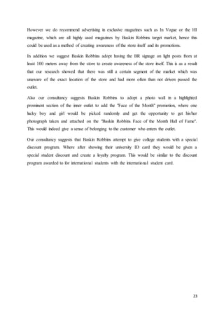 23
However we do recommend advertising in exclusive magazines such as In Vogue or the HI
magazine, which are all highly used magazines by Baskin Robbins target market, hence this
could be used as a method of creating awareness of the store itself and its promotions.
In addition we suggest Baskin Robbins adopt having the BR signage on light posts from at
least 100 meters away from the store to create awareness of the store itself. This is as a result
that our research showed that there was still a certain segment of the market which was
unaware of the exact location of the store and had more often than not driven passed the
outlet.
Also our consultancy suggests Baskin Robbins to adopt a photo wall in a highlighted
prominent section of the inner outlet to add the "Face of the Month" promotion, where one
lucky boy and girl would be picked randomly and get the opportunity to get his/her
photograph taken and attached on the "Baskin Robbins Face of the Month Hall of Fame".
This would indeed give a sense of belonging to the customer who enters the outlet.
Our consultancy suggests that Baskin Robbins attempt to give college students with a special
discount program. Where after showing their university ID card they would be given a
special student discount and create a loyalty program. This would be similar to the discount
program awarded to for international students with the international student card.
 
