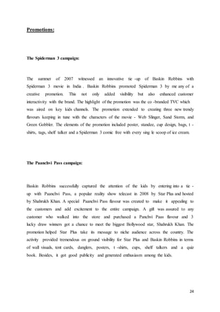 24
Promotions:
The Spiderman 3 campaign:
The summer of 2007 witnessed an innovative tie -up of Baskin Robbins with
Spiderman 3 movie in India . Baskin Robbins promoted Spiderman 3 by me any of a
creative promotion. This not only added visibility but also enhanced customer
interactivity with the brand. The highlight of the promotion was the co -branded TVC which
was aired on key kids channels. The promotion extended to creating three new trendy
flavours keeping in tune with the characters of the movie - Web Slinger, Sand Storm, and
Green Gobbler. The elements of the promotion included poster, standee, cup design, bags, t -
shirts, tags, shelf talker and a Spiderman 3 comic free with every sing le scoop of ice cream.
The Paanchvi Pass campaign:
Baskin Robbins successfully captured the attention of the kids by entering into a tie -
up with Paanchvi Pass, a popular reality show telecast in 2008 by Star Plus and hosted
by Shahrukh Khan. A special Paanchvi Pass flavour was created to make it appealing to
the customers and add excitement to the entire campaign. A gift was assured to any
customer who walked into the store and purchased a Panchvi Paas flavour and 3
lucky draw winners got a chance to meet the biggest Bollywood star, Shahrukh Khan. The
promotion helped Star Plus take its message to niche audience across the country. The
activity provided tremendous on ground visibility for Star Plus and Baskin Robbins in terms
of wall visuals, tent cards, danglers, posters, t -shirts, cups, shelf talkers and a quiz
book. Besides, it got good publicity and generated enthusiasm among the kids.
 