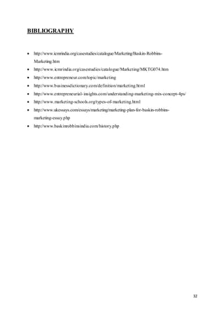 32
BIBLIOGRAPHY
 http://www.icmrindia.org/casestudies/catalogue/Marketing/Baskin-Robbins-
Marketing.htm
 http://www.icmrindia.org/casestudies/catalogue/Marketing/MKTG074.htm
 http://www.entrepreneur.com/topic/marketing
 http://www.businessdictionary.com/definition/marketing.html
 http://www.entrepreneurial-insights.com/understanding-marketing-mix-concept-4ps/
 http://www.marketing-schools.org/types-of-marketing.html
 http://www.ukessays.com/essays/marketing/marketing-plan-for-baskin-robbins-
marketing-essay.php
 http://www.baskinrobbinsindia.com/history.php
 