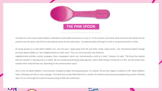 NTER TITLE ENTER TITLE
US based ice cream major, Baskin Robbins celebrated its 65th global anniversary on July 31. On the occasion, the brand, which has stuck with below-the-line
activities over the years, took the first step towards above-the-line advertising -- by exploring radio and tying it in with its on-ground activities in India.
On being quizzed as to why Baskin Robbins has, over the years, stayed away from ATL and other media, Uppal shares, "Our international global strategy
promotes Baskin Robbins as 'Your neighbourhood ice cream store'. Thus, our communication was limited to
neighbourhood activities, society campaigns, flyers, newspapers inserts, etc, internationally as well as in India." However, he adds, "The brand has realized
that the customer is evolving and so is media. We are moving towards being media agnostic, where while having a strong focus on BTL, we will slowly move
towards other media formats too, depending on the communication need."
Thus, in the US, Baskin Robbins' communication strategy has begun encompassing print, TV, outdoor, PR and even digital, in addition to BTL. Baskin Robbins
India is following suit with its new campaign. The brand tied up with Radio Mirchi for a number of activities and promotional programming content. Birthday
spots ran on-air through the month of July discussing its 65th-year celebration.
THE PINK SPOON
 