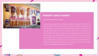 PRIMARY TARGET MARKET
Upper middle and higher income group
The primary target market of Baskin Robbins is comprised of middle (Rs. 150 000 to Rs. 200
000) and higher (Rs. 200 000 above) income professionals and families with toddlers. This
market would possess a relatively high disposable income percentage. The lifestyle of such
individuals would be high value on family time spent, high focus on child centered activities
and they would be individuals who associate a product with brand name, quality over price,
hence having ice cream at Baskin Robbins would be aligned with their social class. Also the
premium loyalty which is associated with the Baskin Robbins brand name, these individuals
with a high profile status class would be subject to a strong attachment to Baskin Robbins and
develop a sense of belonging, which is then in turn passed along to the children. As a result,
the families are adjudged profitable high volume customers.
 