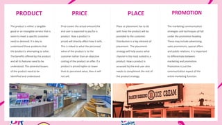 PRODUCT PRICE PLACE PROMOTION
Price covers the actual amount the
end user is expected to pay for a
product. How a product is
priced will directly affect how it sells.
This is linked to what the perceived
value of the product is to the
customer rather than an objective
costing of the product on offer. If a
product is priced higher or lower
than its perceived value, then it will
not sell.
The marketing communication
strategies and techniques all fall
under the promotion heading.
These may include advertising,
sales promotions, special offers
and public relations. It is important
to differentiate between
marketing and promotion.
Promotion is just the
communication aspect of the
entire marketing function.
The product is either a tangible
good or an intangible service that is
seem to meet a specific customer
need or demand. It is key to
understand those problems that
the product is attempting to solve.
The benefits offered by the product
and all its features need to be
understood. The potential buyers
of the product need to be
identified and understood.
Place or placement has to do
with how the product will be
provided to the customer.
Distribution is a key element of
placement. The placement
strategy will help assess what
channel is the most suited to a
product. How a product is
accessed by the end user also
needs to compliment the rest of
the product strategy.
 