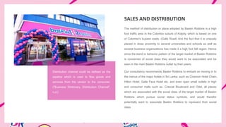 SALES AND DISTRIBUTION
The method of distribution or place adopted by Baskin Robbins is a high
foot traffic area in the Colombo suburb of Kolpity, which is based on one
of Colombo's busiest roads. (Galle Road) And the fact that it is uniquely
placed in close proximity to several universities and schools as well as
several business organizations has made it a high foot fall region. Hence
since the trend or behavior pattern of the target market of Baskin Robbins
is concerned of social class they would want to be associated and be
seen in the main Baskin Robbins outlet by their peers.
Our consultancy recommends Baskin Robbins to embark on moving in to
the menus of the major hotels in Sri Lanka, such as Cinemon Hotel Chain,
Hilton Hotel, Galle Face Hotel etc. and even open small outlets in high
end consumer malls such as, Crescat Boulevard and Odel, all places
which are associated with the social class of the target market of Baskin
Robbins which pursue social status symbols, and would therefor
potentially want to associate Baskin Robbins to represent their social
class
Distribution channel could be defined as the
pipeline which is used to flow goods and
services from the vendor to the consumer.
("Business Dictionary, Distribution Channel",
n.d.)
 