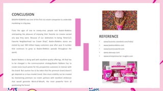 CONCLUSION
BASKIN-ROBBINS was one of the first ice-cream companies to undertake
marketing in a big way.
From the ages of one to ninety-nine, people visit Baskin-Robbins
anticipating the pleasure of enjoying their favorite ice creams served
any way they want. Because of our dedication to being “America’s
Favorite Neighborhood Ice Cream Shop”, Baskin-Robbins stores are
visited by over 300 million happy customers year after year. A number
that continues to grow as Baskin-Robbins spreads throughout the
world.
Baskin Robbins is doing well with excellent quality offerings. All that has
to be changed is the communication strategy.Baskin Robbins has to
create more touch-points for the prospective customers to interact with
the brand. But caution has to be taken that the premium brand doesn’t
get depicted as a mass market brand. Also more visibility can be created
by maintaining premium ice cream parlours with excellent ambience
that would generate Word-of-Mouth, the most powerful form of
positioning the brand.
REFERENCE
• www.business-standard.com/india/
• www.baskinrobbins.com
• www.businessworld.com
• www.ukessays.com
• www.entrepreneurial- insights.com
 