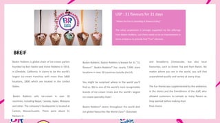 Baskin Robbins is global chain of ice-cream parlors
founded by Burt Baskin and Irvine Robbins in 1953,
in Glendale, California. It claims to be the world’s
largest ice-cream franchise with more than 5800
locations, 2800 which are located in the United
States.
Baskin Robbins sells ice-cream in over 30
countries, including Nepal, Canada, Japan, Malaysia
and other. The company’s headquarter is located at
Canton, Massachusetts. There were about 31
flavours in
BREIF
Baskin Robbins. Baskin Robbins is known for its “31
flavours”. Baskin-Robbins® has nearly 7,000 store
locations in over 50 countries outside the US.
You might be surprised where in the world you'll
find us. We're one of the world's most recognizable
brands of ice cream treats and the world’s largest
ice cream specialty chain!
Baskin-Robbins® stores throughout the world dish
out global favourites like World Class® Chocolate
and Strawberry Cheesecake, but also local
favourites, such as Green Tea and Rum Raisin. No
matter where you are in the world, you will find
unparalleled quality and variety at every shop.
The fun theme was supplemented by the ambience
in the stores and the friendliness of the staff, who
allowed customers to sample as many flavors as
they wanted before making their
final choice.
“Where the Fun is Unending & Flavour is King”
The value proposition is strongly supported by the offerings
from Baskin Robbins. Just there needs to be an improvement in
Store ambience to provide that “Fun” element.
USP : 31 flavours for 31 days
 