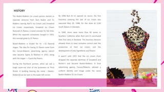 HISTORY
The Baskin-Robbins ice cream parlors started as
seperate ventures from Burt Baskin and Irv
Robbins owning Burt‘s Ice Cream and Snowbird
Ice Cream respectively. Snowbird Ice Cream
featured 21 flavors, a noval concept for the time.
When the separate companies merged in 1953,
this concept grew to 31 flavors.
Baskin-Robbins is known for its ―31 flavors‖
slogan. The idea for having 31 flavors came from
the Carson-Roberts advertising agency (which
later became Ogilvy & Mather) in 1953, along
with the slogan ― Count the flavors.
During the flashback portion, when we see a
hiegh zoom-out shot of the protesters at Third
Street. A building bearing the name ―Baskin-
Robbins‖ can be seen in the lower left corner.
By 1948 Burt & Irv opened six stores: the first
franchise covering the sale of ice cream was
executed May 20, 1948, for the store at 1130
South Adams in Glendale.
In 1949, there were more than 40 stores in
Southern California when Burt and Irv purchased
their first dairy in Burbank. This business decision
allowed them to have complete control over the
production of their ice cream, and the
development of new ingredients and flavors.
It wasn‘t until 1953 that the ice cream chain
dropped the separate identities of Snowbird and
Burton's and became Baskin-Robbins. A local
advertising agency, Carson/Roberts, advised a
uniform identity and image under the name
Baskin-Robbins 31 Ice Cream.
 