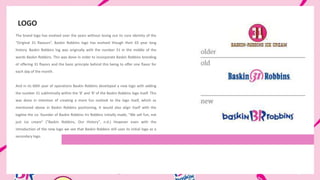 The brand logo has evolved over the years without losing out its core identity of the
“Original 31 flavours”. Baskin Robbins logo has evolved though their 65 year long
history. Baskin Robbins log was originally with the number 31 in the middle of the
words Baskin Robbins. This was done in order to incorporate Baskin Robbins branding
of offering 31 flavors and the basic principle behind this being to offer one flavor for
each day of the month.
And in its 60th year of operations Baskin Robbins developed a new logo with adding
the number 31 subliminally within the 'B' and 'R' of the Baskin Robbins logo itself. This
was done in intention of creating a more fun outlook to the logo itself, which as
mentioned above in Baskin Robbins positioning, it would also align itself with the
tagline the co- founder of Baskin Robbins Irv Robbins initially made, "We sell fun, not
just ice cream" ("Baskin Robbins, Our History", n.d.) However even with the
introduction of the new logo we see that Baskin Robbins still uses its initial logo as a
secondary logo.
LOGO
 