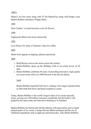 1980‘s

Miami‘s Ice hits stores along with TV hit MiamiVice along with Preppy craze
Baskin-Robbins introduces Preppy Mints.

1985

Oreo Cookies ‗n cream becomes a new hit flavour.

1994

Cappuccino Blasts into stores nationwide.

1995

Love Potion #31 starts a Valentine‘s Day love affair.

2002

Shrek Swirl appears in dipping cabinets nationwide.

2005

   o Bold Breezes arrives into stores across the country.
   o Baskin-Robbins opens up the Birthday Club to ice-cream lovers of all
     ages.
   o Baskin-Robbins celebrates 60 years of providing innovative, high quality
     ice-cream treats with over 1000 flavours in the flavour library.

       2oo8

       Baskin-Robbins launched Soft Serve, making it the largest national chain
       to offer both Soft Serve and hand scooped ice cream.


Today, Baskin-Robbins is the world‘s largest chain of ice cream specialty
stores, serving over 300 million customers worldwide, but the brand is still
guided by the same credo and innovative thinking as its founders.


Baskin-Robbins has historically led the industry with innovations such as hand-
packed quarts of ice cream, a unique flavour ribbon technique and the use of
traditional ingredients such as apple pie and cheesecake. And, Baskin-Robbins
 