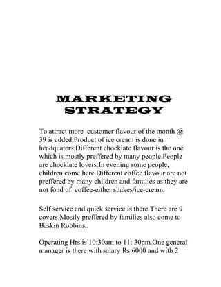 MARKETING
STRATEGY
To attract more customer flavour of the month @
39 is added.Product of ice cream is done in
headquaters.Different chocklate flavour is the one
which is mostly preffered by many people.People
are chocklate lovers.In evening some people,
children come here.Different coffee flavour are not
preffered by many children and families as they are
not fond of coffee-either shakes/ice-cream.
Self service and quick service is there There are 9
covers.Mostly preffered by families also come to
Baskin Robbins..
Operating Hrs is 10:30am to 11: 30pm.One general
manager is there with salary Rs 6000 and with 2
 