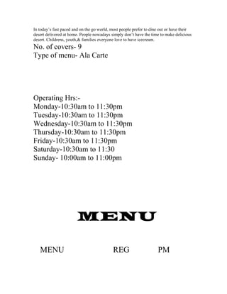 In today’s fast paced and on the go world, most people prefer to dine out or have their
desert delivered at home. People nowadays simply don’t have the time to make delicious
desert. Childrens, youth,& families everyone love to have icecream.
No. of covers- 9
Type of menu- Ala Carte
Operating Hrs:-
Monday-10:30am to 11:30pm
Tuesday-10:30am to 11:30pm
Wednesday-10:30am to 11:30pm
Thursday-10:30am to 11:30pm
Friday-10:30am to 11:30pm
Saturday-10:30am to 11:30
Sunday- 10:00am to 11:00pm
MENU
MENU REG PM
 
