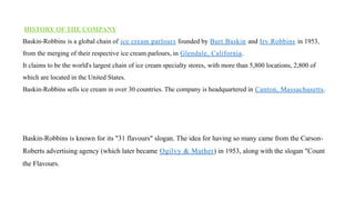 HISTORY OF THE COMPANY
Baskin-Robbins is a global chain of ice cream parlours founded by Burt Baskin and Irv Robbins in 19...