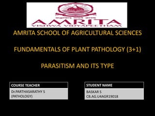 AMRITA SCHOOL OF AGRICULTURAL SCIENCES
FUNDAMENTALS OF PLANT PATHOLOGY (3+1)
PARASITISM AND ITS TYPE
COURSE TEACHER
Dr.PARTHASARATHY S
(PATHOLOGY)
STUDENT NAME
BASKAR S
CB.AG.U4AGR19018
 