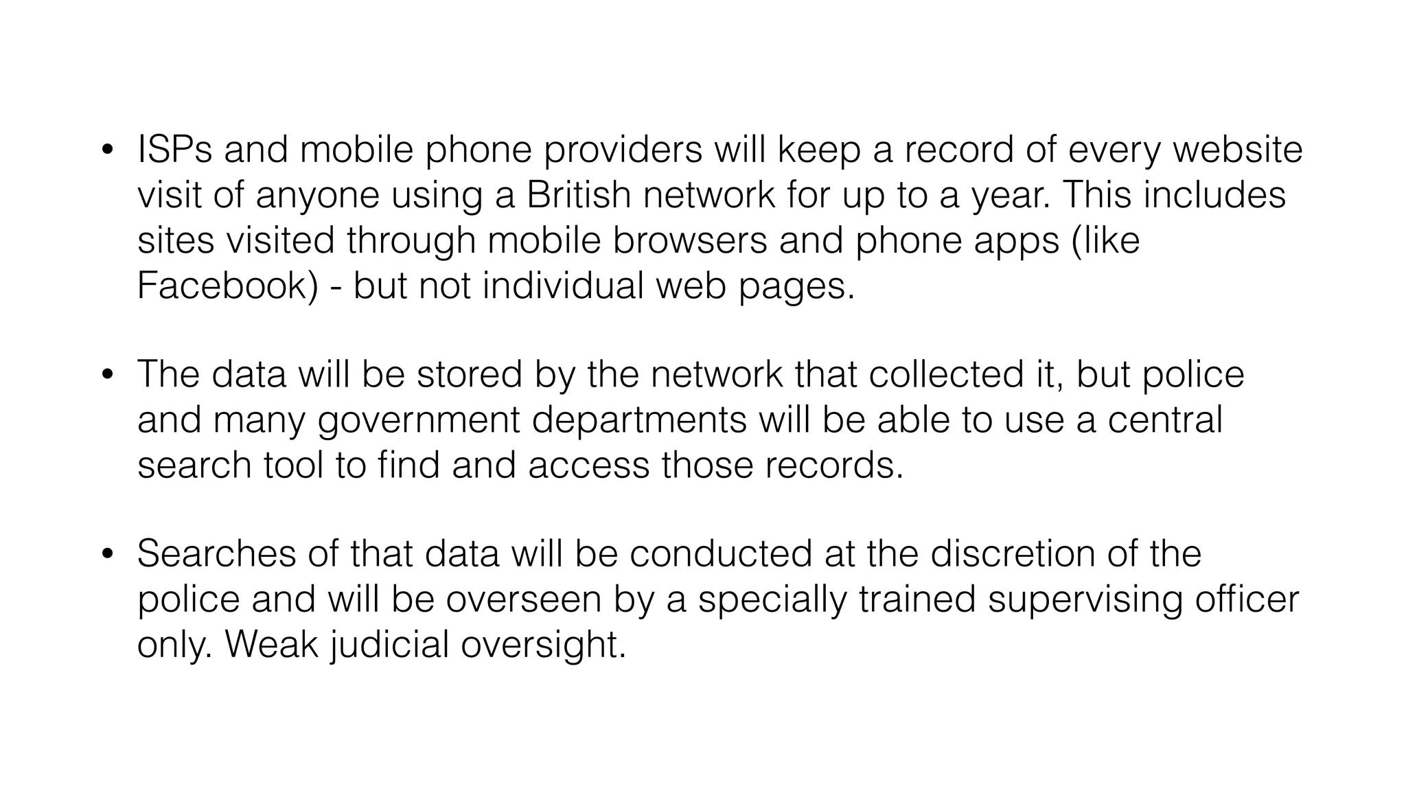 • ISPs and mobile phone providers will keep a record of every website
visit of anyone using a British network for up to a year. This includes
sites visited through mobile browsers and phone apps (like
Facebook) - but not individual web pages.
• The data will be stored by the network that collected it, but police
and many government departments will be able to use a central
search tool to find and access those records.
• Searches of that data will be conducted at the discretion of the
police and will be overseen by a specially trained supervising officer
only. Weak judicial oversight.