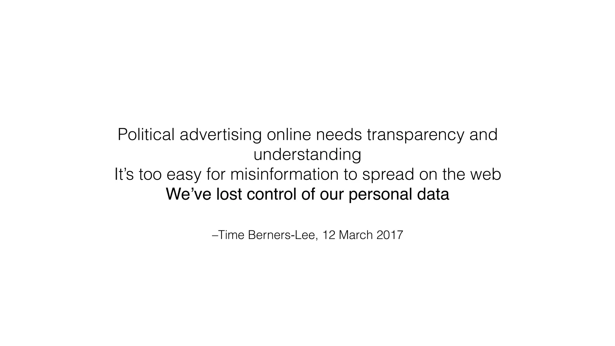 –Time Berners-Lee, 12 March 2017
Political advertising online needs transparency and
understanding
It’s too easy for misinformation to spread on the web
We’ve lost control of our personal data