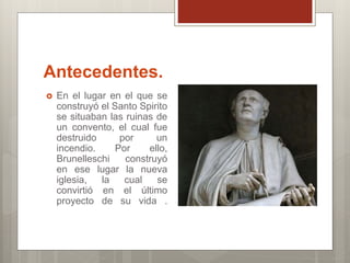 Antecedentes.
En el lugar en el que se
construyó el Santo Spirito
se situaban las ruinas de
un convento, el cual fue
destruido por un
incendio. Por ello,
Brunelleschi construyó
en ese lugar la nueva
iglesia, la cual se
convirtió en el último
proyecto de su vida .