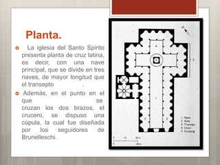 Planta.
La iglesia del Santo Spirito
presenta planta de cruz latina,
es decir, con una nave
principal, que se divide en tres
naves, de mayor longitud que
el transepto .
Además, en el punto en el
que se
cruzan los dos brazos, el
crucero, se dispuso una
cúpula, la cual fue diseñada
por los seguidores de
Brunelleschi.