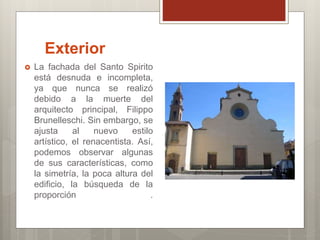 Exterior
La fachada del Santo Spirito
está desnuda e incompleta,
ya que nunca se realizó
debido a la muerte del
arquitecto principal, Filippo
Brunelleschi. Sin embargo, se
ajusta al nuevo estilo
artístico, el renacentista. Así,
podemos observar algunas
de sus características, como
la simetría, la poca altura del
edificio, la búsqueda de la
proporción .