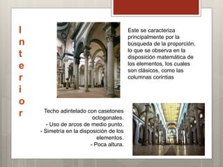 I
n
t
e
r
i
o
r Techo adintelado con casetones
octogonales.
- Uso de arcos de medio punto.
- Simetría en la disposición de los
elementos.
- Poca altura.
Este se caracteriza
principalmente por la
búsqueda de la proporción,
lo que se observa en la
disposición matemática de
los elementos, los cuales
son clásicos, como las
columnas corintias