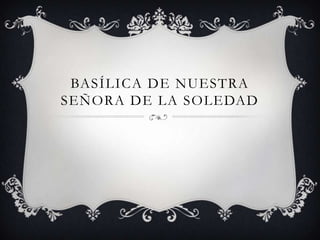 BASÍLICA DE NUESTRA
SEÑORA DE LA SOLEDAD
 