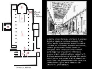 La basílica paleocristiana va a ser el punto de arranque 
de toda la arquitectura cristiana occidental. Es un 
edificio sencillo, desarrollado en sentido longitudinal. 
Consta de tres a cinco naves separadas por columnas, 
sobre las que discurren o dinteles o arcos, con 
transepto y ábside semicircular sobresaliente en 
planta. Separando la nave central del transepto 
tenemos un gran arco toral, auténtico arco de triunfo 
de triunfo, alusivo al triunfo de la Iglesia. A los pies del 
templo hay una nave transversal, el nártex y más allá, 
un patio porticado generalmente con una fuente en el 
centro, el atrio. Algunas tenían sobre las naves 
laterales una galería o tribuna. 
 