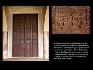 Se ha conservado en Santa Sabina una de las 
puertas originales de entrada, datable también 
en una fecha imprecisa del siglo V y realizada en 
madera, con asombrosos relieves de temática 
religiosa. En ella pueden contemplarse todavía 
hoy algunas de las escenas más recurrentes de 
la plástica cristiana, como la cruxifición o la 
adoración de los magos. 
 