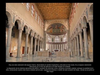 Hay una clara valoración del espacio interno, desarrollado en sentido longitudinal y articulado en tres naves. Es un espacio claramente 
direccional con un foco de atención en el altar situado en el ábside. 
La disposición de los distintos elementos del edificio –sucesión de columnas, arcos, ventanas y la propia cubierta- subrayan la axialidad de la 
obra, conduciendo nuestra vista hacia el ábside semicircular –especie de remanso o colofón de esta sucesión de líneas-, donde se encuentra el 
altar mayor 
 