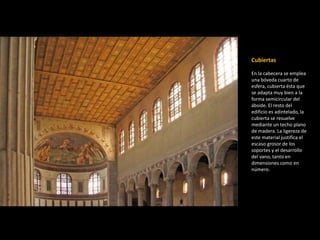 Cubiertas 
En la cabecera se emplea 
una bóveda cuarto de 
esfera, cubierta ésta que 
se adapta muy bien a la 
forma semicircular del 
ábside. El resto del 
edificio es adintelado, la 
cubierta se resuelve 
mediante un techo plano 
de madera. La ligereza de 
este material justifica el 
escaso grosor de los 
soportes y el desarrollo 
del vano, tanto en 
dimensiones como en 
número. 
 