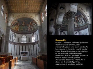 Decoración 
Es escasa. Uno de los elementos que realzan 
el edificio son las columnas, antes 
mencionadas, de un bello orden corintio. No 
hay molduras ni elementos escultóricos. La 
escasa decoración consiste en incrustaciones 
de mármoles que cubren el espacio 
inmediato a la arcada, albanegas y claves. Se 
trata de motivos lineales, posibles 
abstracciones de cálices y patenas. En el 
ábside hay decoración figurativa, 
seguramente de una época posterior. 
 